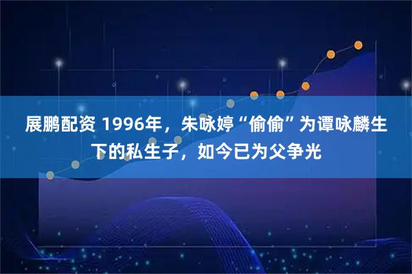 展鹏配资 1996年，朱咏婷“偷偷”为谭咏麟生下的私生子，如今已为父争光