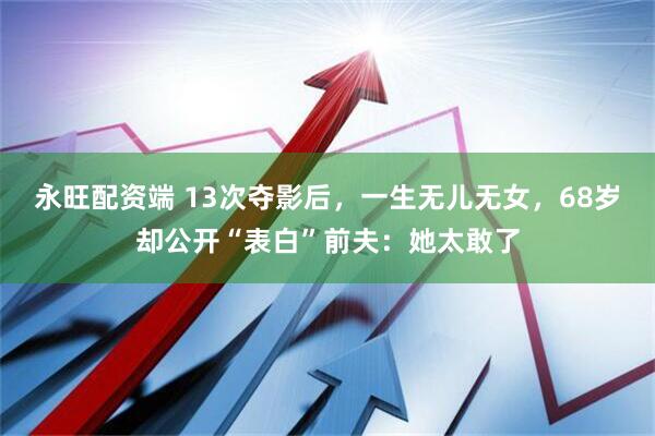 永旺配资端 13次夺影后，一生无儿无女，68岁却公开“表白”前夫：她太敢了