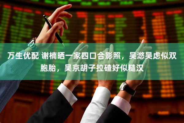 万生优配 谢楠晒一家四口合影照，吴滺吴虑似双胞胎，吴京胡子拉碴好似糙汉