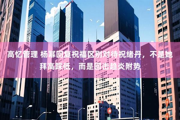 高忆管理 杨幂回复祝福区别对待祝绪丹，不是她拜高踩低，而是回击趋炎附势