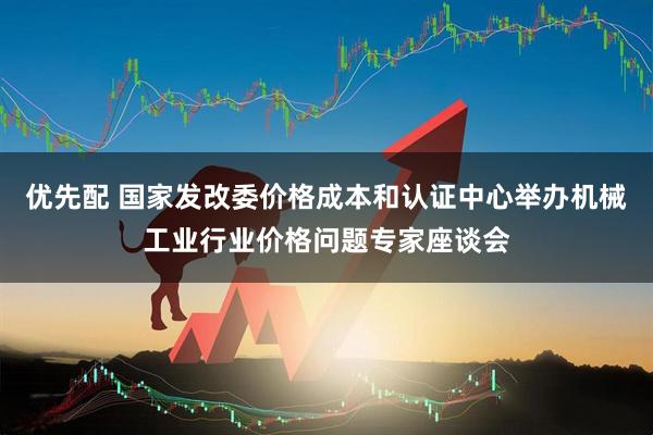 优先配 国家发改委价格成本和认证中心举办机械工业行业价格问题专家座谈会