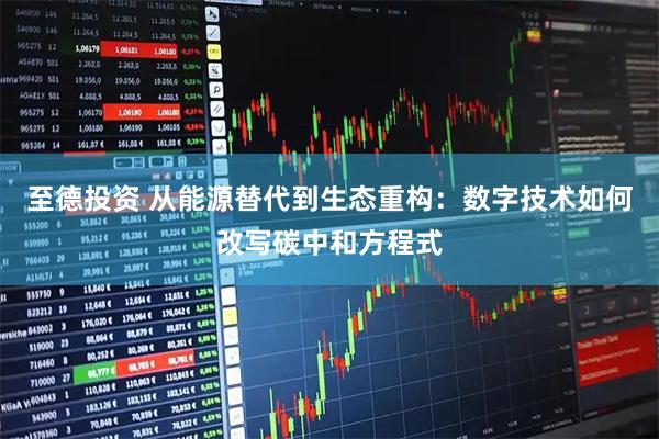 至德投资 从能源替代到生态重构：数字技术如何改写碳中和方程式