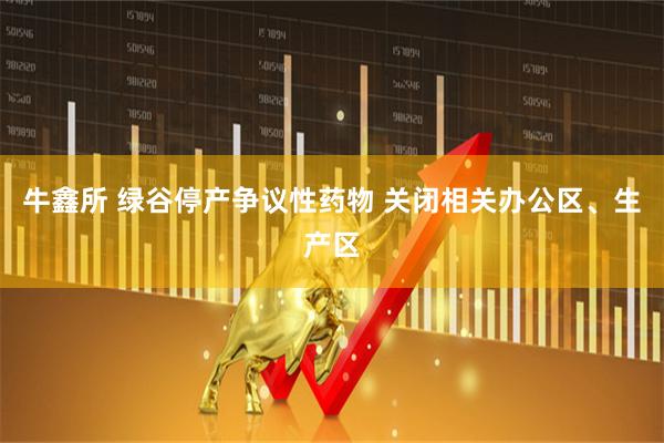 牛鑫所 绿谷停产争议性药物 关闭相关办公区、生产区