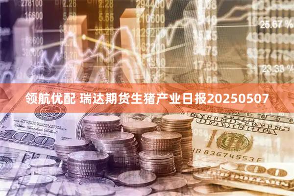 领航优配 瑞达期货生猪产业日报20250507
