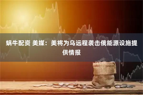 蜗牛配资 美媒：美将为乌远程袭击俄能源设施提供情报