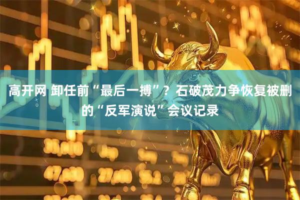 高开网 卸任前“最后一搏”？石破茂力争恢复被删的“反军演说”会议记录