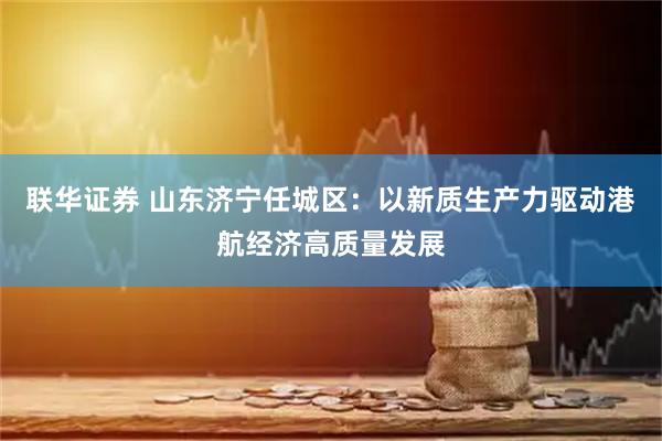 联华证券 山东济宁任城区：以新质生产力驱动港航经济高质量发展