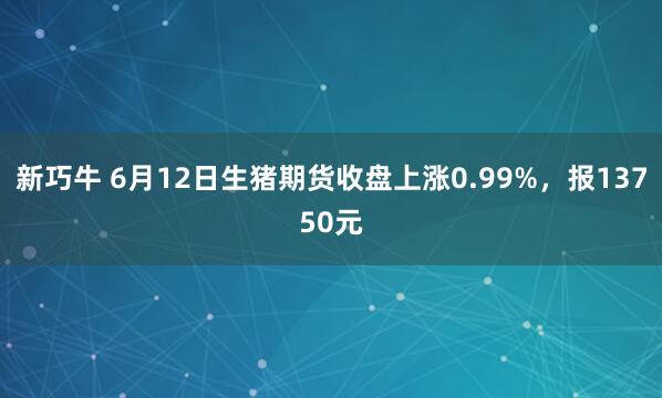 新巧牛 6月12日生猪期货收盘上涨0.99%，报13750元