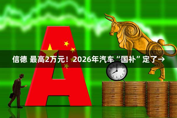 信德 最高2万元！2026年汽车“国补”定了→