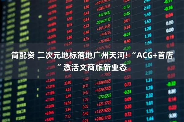 简配资 二次元地标落地广州天河! “ACG+首店”激活文商旅新业态