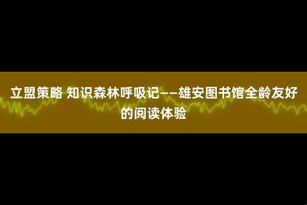 立盟策略 知识森林呼吸记——雄安图书馆全龄友好的阅读体验