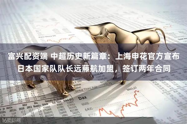 富兴配资端 中超历史新篇章：上海申花官方宣布日本国家队队长远藤航加盟，签订两年合同