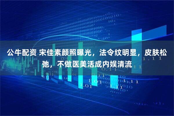 公牛配资 宋佳素颜照曝光，法令纹明显，皮肤松弛，不做医美活成内娱清流
